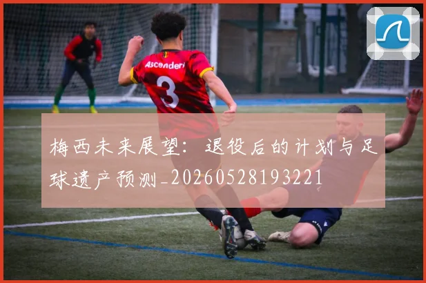 梅西未来展望:退役后的计划与足球遗产预测_20260528193221