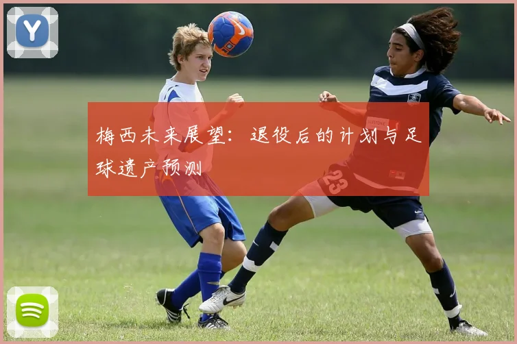 梅西未来展望:退役后的计划与足球遗产预测