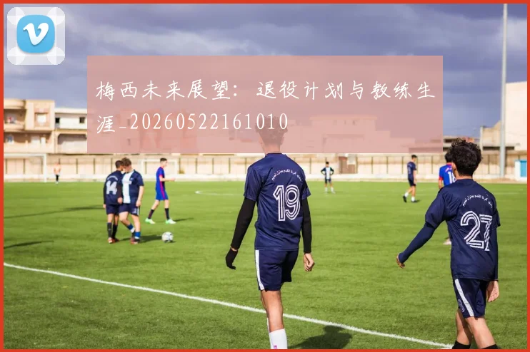 梅西未来展望:退役计划与教练生涯_20260522161010