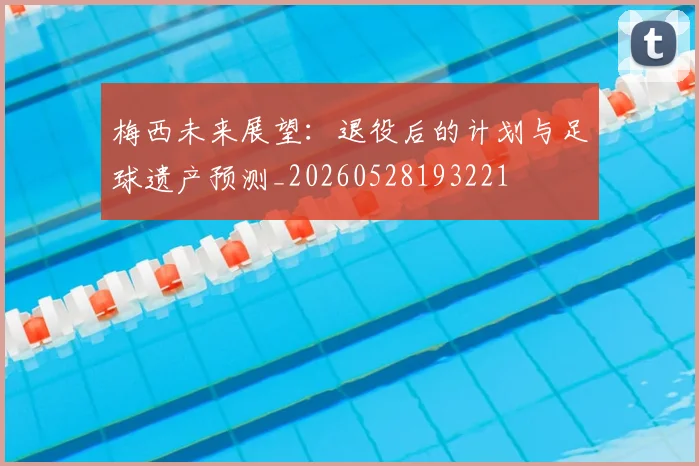 梅西未来展望:退役后的计划与足球遗产预测_20260528193221